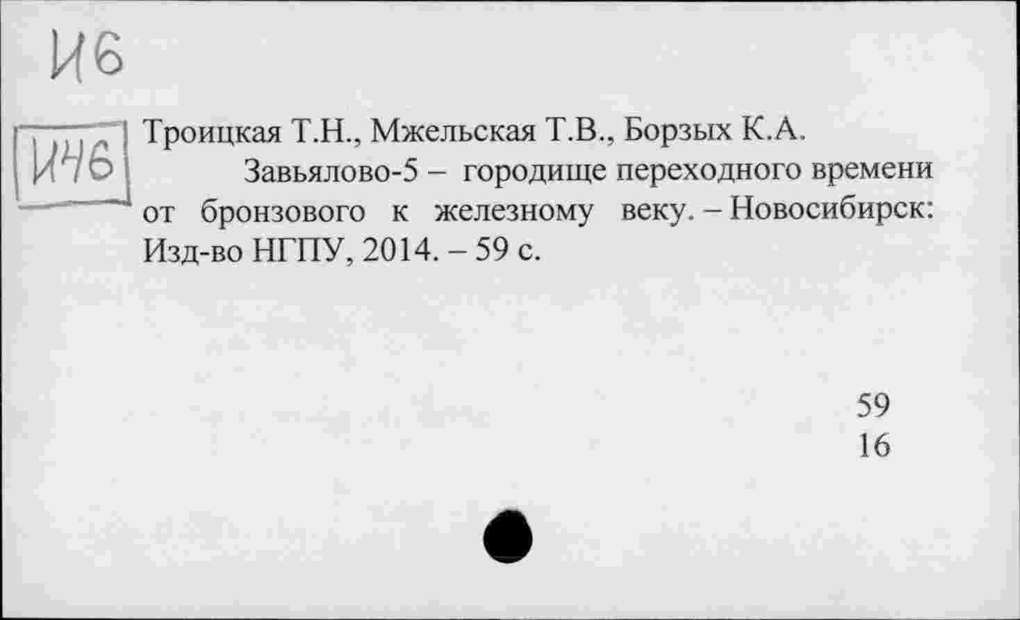 ﻿Троицкая Т.Н., Мжельская Т.В., Борзых К.А.
Завьялово-5 - городище переходного времени от бронзового к железному веку. - Новосибирск: Изд-во НГПУ, 2014.-59 с.
59
16